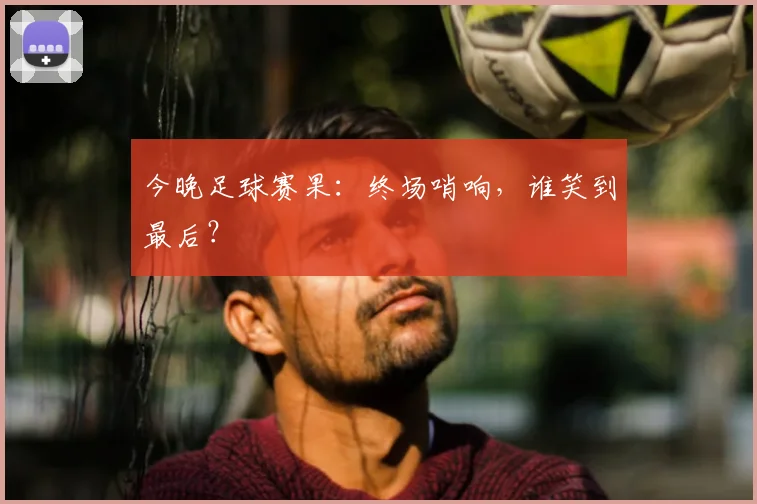 今晚足球赛果:终场哨响,谁笑到最后?