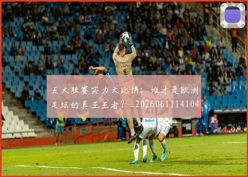 五大联赛实力大比拼：谁才是欧洲足坛的真正王者？_20260611141046