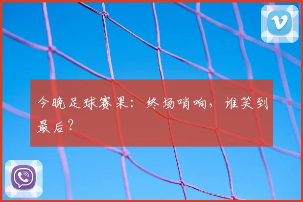 今晚足球赛果：终场哨响，谁笑到最后？