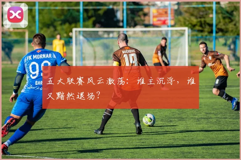 五大联赛风云激荡:谁主沉浮,谁又黯然退场?