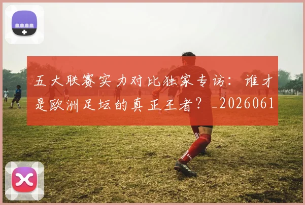 五大联赛实力对比独家专访：谁才是欧洲足坛的真正王者？_20260611141048
