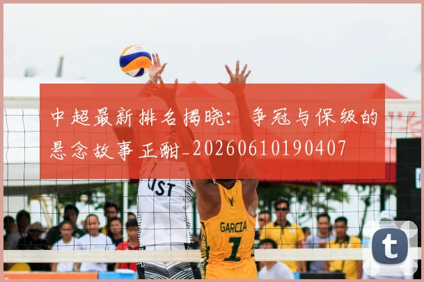 中超最新排名揭晓：争冠与保级的悬念故事正酣_20260610190407