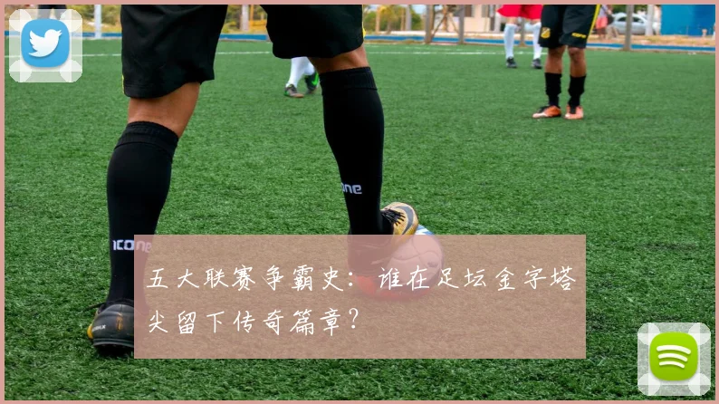 五大联赛争霸史:谁在足坛金字塔尖留下传奇篇章?