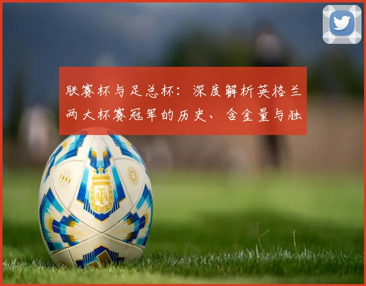 联赛杯与足总杯:深度解析英格兰两大杯赛冠军的历史、含金量与独特地位