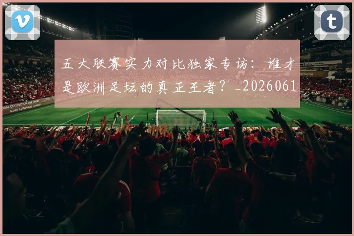 五大联赛实力对比独家专访:谁才是欧洲足坛的真正王者?_20260611141048